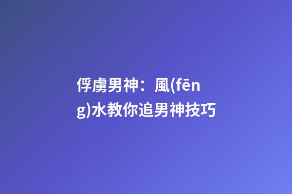 俘虜男神：風(fēng)水教你追男神技巧