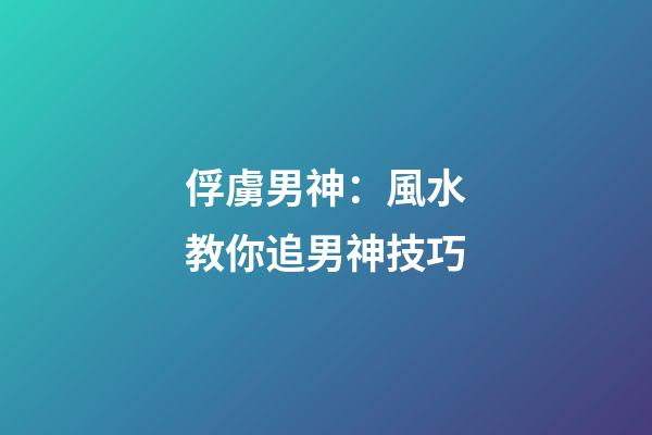俘虜男神：風水教你追男神技巧