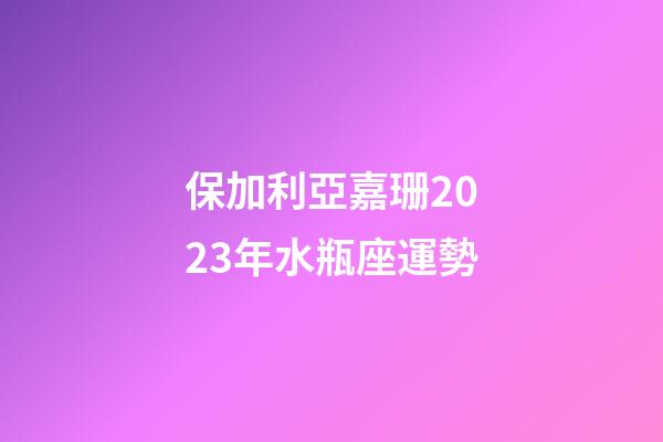 保加利亞嘉珊2023年水瓶座運勢