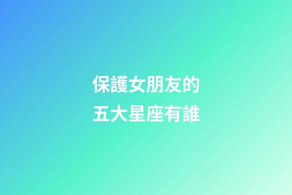 保護女朋友的五大星座有誰-第1張-星座運勢-玄機派