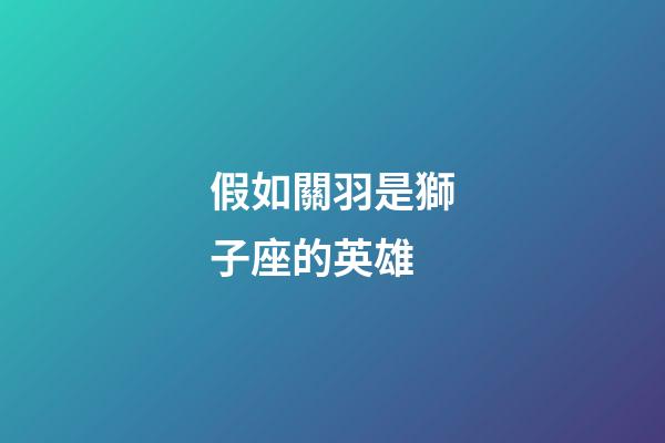 假如關羽是獅子座的英雄-第1張-星座運勢-玄機派