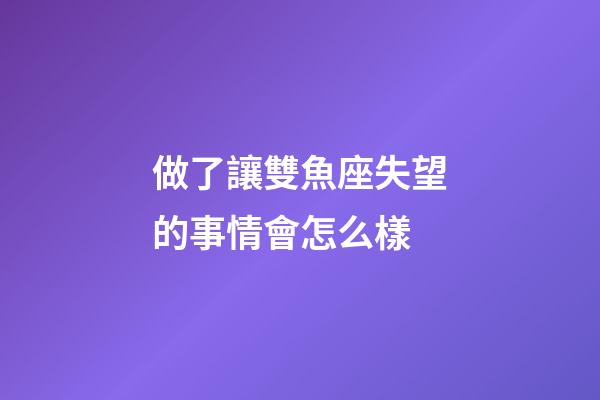 做了讓雙魚座失望的事情會怎么樣-第1張-星座運勢-玄機派