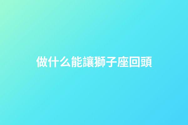 做什么能讓獅子座回頭-第1張-星座運勢-玄機派