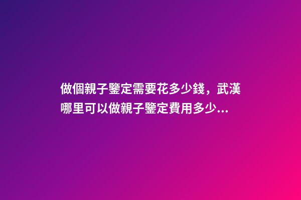 做個親子鑒定需要花多少錢，武漢哪里可以做親子鑒定費用多少錢-第1張-觀點-玄機派