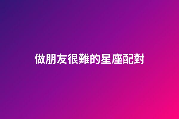 做朋友很難的星座配對-第1張-星座運勢-玄機派