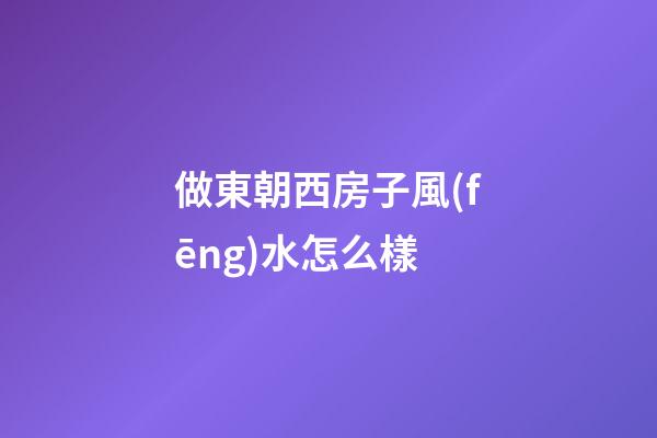 做東朝西房子風(fēng)水怎么樣