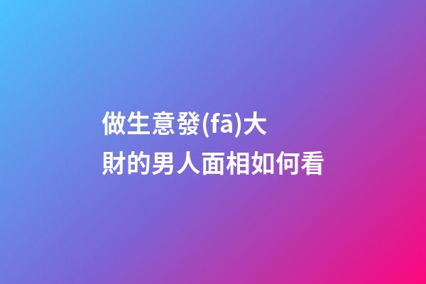 做生意發(fā)大財的男人面相如何看