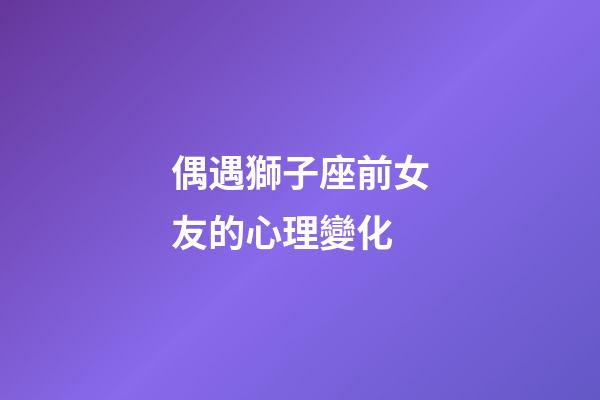 偶遇獅子座前女友的心理變化-第1張-星座運勢-玄機派