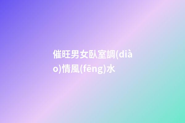 催旺男女臥室調(diào)情風(fēng)水