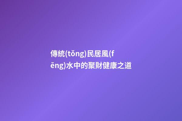 傳統(tǒng)民居風(fēng)水中的聚財健康之道