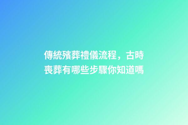 傳統殯葬禮儀流程，古時喪葬有哪些步驟你知道嗎-第1張-觀點-玄機派