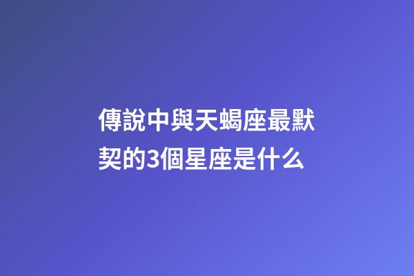 傳說中與天蝎座最默契的3個星座是什么-第1張-星座運勢-玄機派