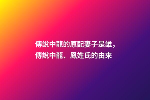 傳說中龍的原配妻子是誰，傳說中龍、鳳姓氏的由來-第1張-觀點-玄機派