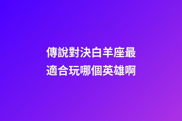 傳說對決白羊座最適合玩哪個英雄啊-第1張-星座運勢-玄機派