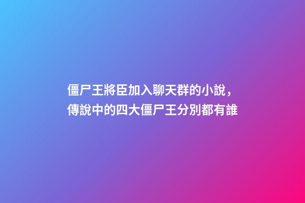 僵尸王將臣加入聊天群的小說，傳說中的四大僵尸王分別都有誰-第1張-觀點-玄機派