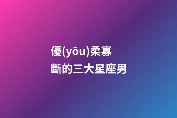 優(yōu)柔寡斷的三大星座男-第1張-星座運勢-玄機派