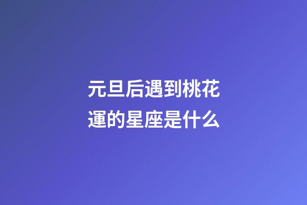 元旦后遇到桃花運的星座是什么-第1張-星座運勢-玄機派