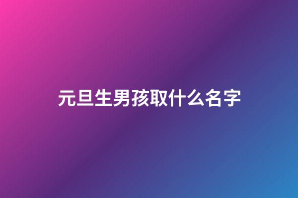 元旦生男孩取什么名字(2023男孩元旦生好嗎)