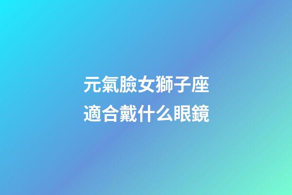 元氣臉女獅子座適合戴什么眼鏡-第1張-星座運勢-玄機派