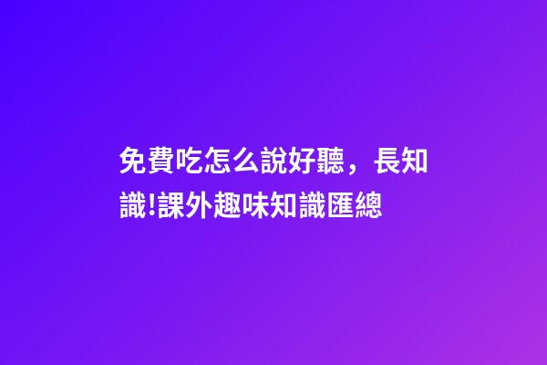 免費吃怎么說好聽，長知識!課外趣味知識匯總-第1張-觀點-玄機派