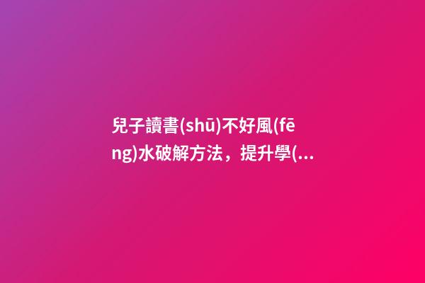 兒子讀書(shū)不好風(fēng)水破解方法，提升學(xué)業(yè)運(yùn)勢(shì)的方法