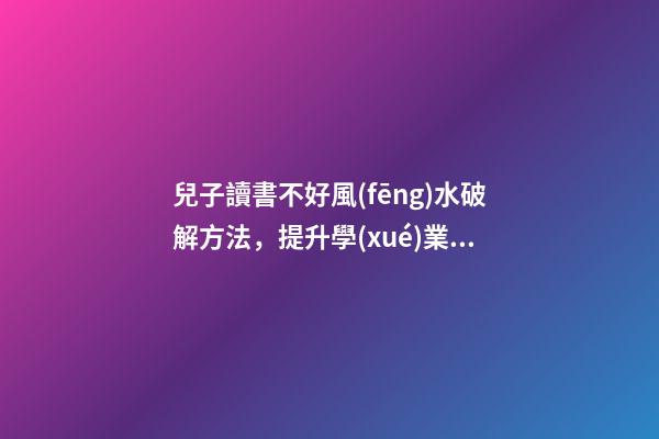 兒子讀書不好風(fēng)水破解方法，提升學(xué)業(yè)運(yùn)勢(shì)的方法