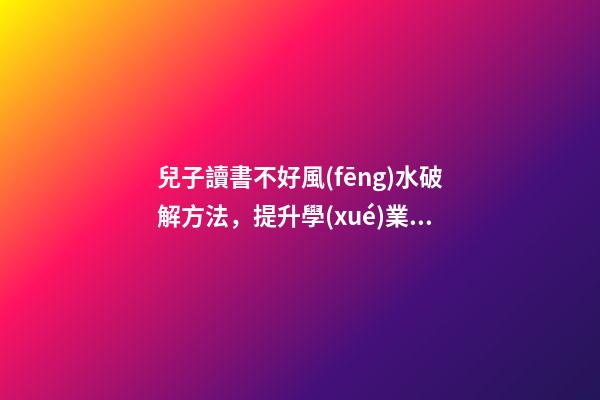 兒子讀書不好風(fēng)水破解方法，提升學(xué)業(yè)運(yùn)勢的方法