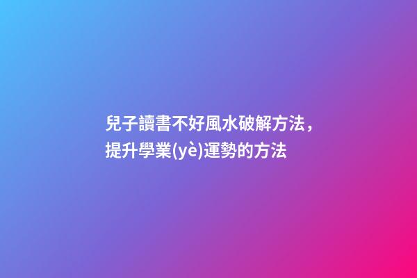 兒子讀書不好風水破解方法，提升學業(yè)運勢的方法