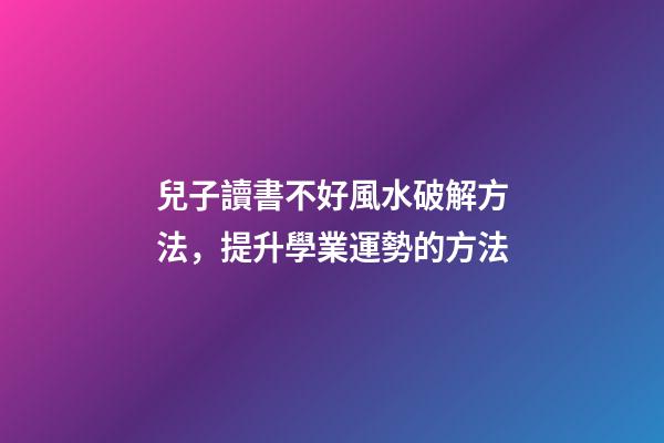 兒子讀書不好風水破解方法，提升學業運勢的方法