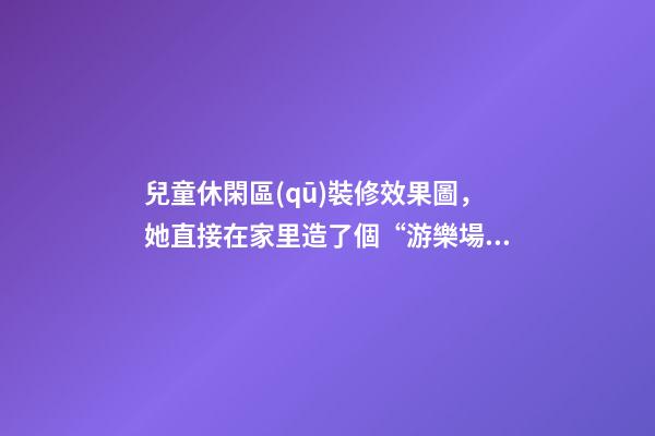 兒童休閑區(qū)裝修效果圖，她直接在家里造了個“游樂場”-第1張-觀點-玄機派
