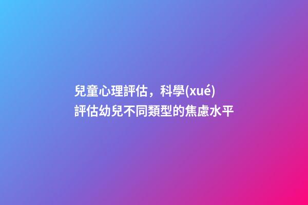 兒童心理評估，科學(xué)評估幼兒不同類型的焦慮水平-第1張-觀點(diǎn)-玄機(jī)派
