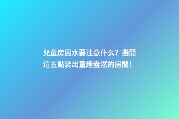 兒童房風水要注意什么？避開這五點裝出童趣盎然的房間！