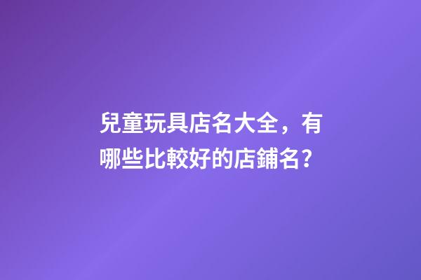 兒童玩具店名大全，有哪些比較好的店鋪名？-第1張-店鋪起名-玄機派