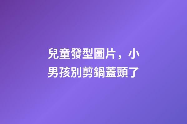 兒童發型圖片，小男孩別剪鍋蓋頭了-第1張-觀點-玄機派
