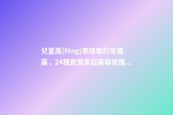 兒童風(fēng)寒咳嗽的常備藥，24種寶寶家庭藥箱常備藥——中成藥篇-第1張-觀點(diǎn)-玄機(jī)派