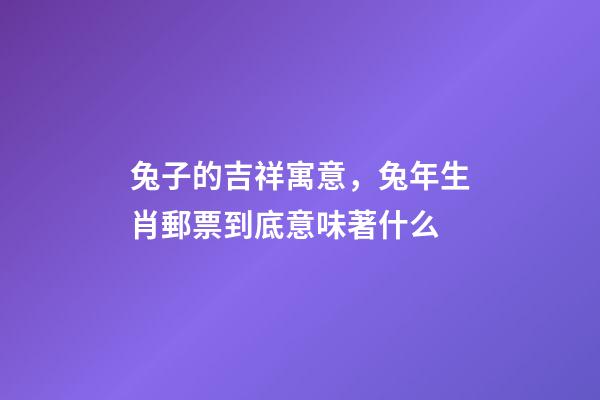 兔子的吉祥寓意，兔年生肖郵票到底意味著什么-第1張-觀點-玄機派