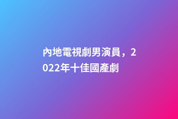 內地電視劇男演員，2022年十佳國產劇-第1張-觀點-玄機派