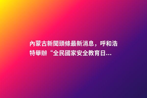內蒙古新聞頭條最新消息，呼和浩特舉辦“全民國家安全教育日”活動-第1張-觀點-玄機派