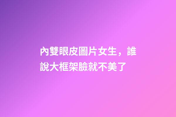 內雙眼皮圖片女生，誰說大框架臉就不美了-第1張-觀點-玄機派