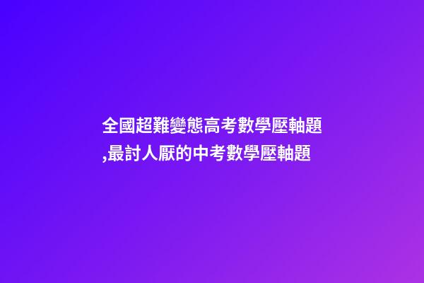 全國超難變態高考數學壓軸題,最討人厭的中考數學壓軸題-第1張-觀點-玄機派