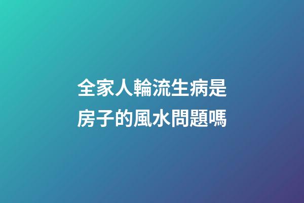 全家人輪流生病是房子的風水問題嗎