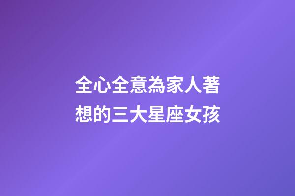 全心全意為家人著想的三大星座女孩-第1張-星座運勢-玄機派
