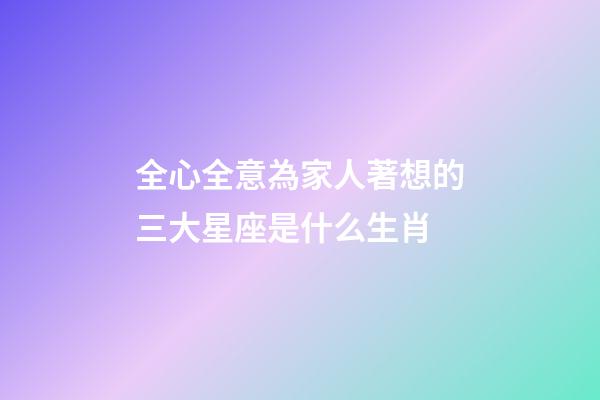 全心全意為家人著想的三大星座是什么生肖-第1張-星座運勢-玄機派