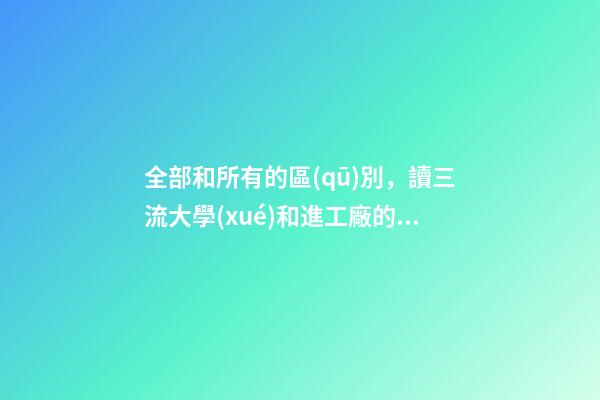 全部和所有的區(qū)別，讀三流大學(xué)和進工廠的區(qū)別