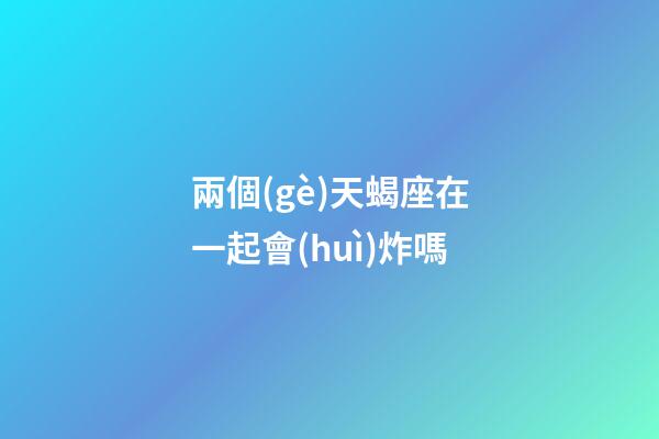 兩個(gè)天蝎座在一起會(huì)炸嗎-第1張-星座運(yùn)勢(shì)-玄機(jī)派