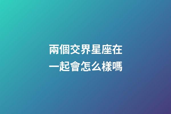 兩個交界星座在一起會怎么樣嗎-第1張-星座運勢-玄機派