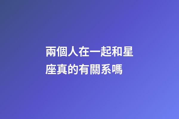 兩個人在一起和星座真的有關系嗎-第1張-星座運勢-玄機派