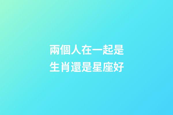 兩個人在一起是生肖還是星座好-第1張-星座運勢-玄機派