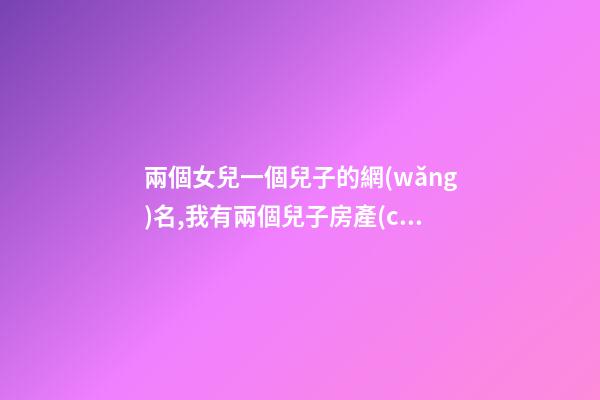 兩個女兒一個兒子的網(wǎng)名,我有兩個兒子房產(chǎn)證寫誰的名字