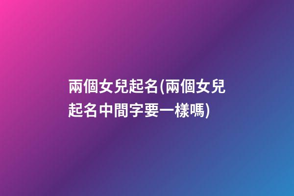 兩個女兒起名(兩個女兒起名中間字要一樣嗎)